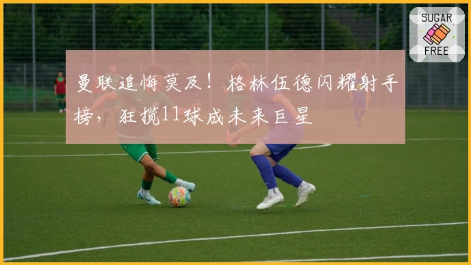 曼联追悔莫及！格林伍德闪耀射手榜，狂揽11球成未来巨星