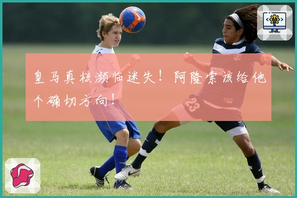 皇马真核濒临迷失！阿隆索该给他个确切方向！