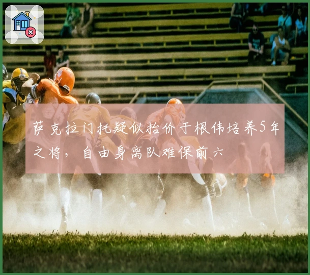 萨克拉门托疑似抬价于根伟培养5年之将，自由身离队难保前六