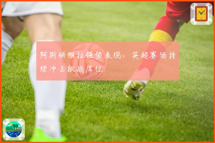 阿斯顿维拉强势表现，英超赛场持续冲击欧战席位