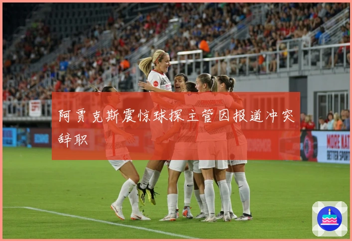 阿贾克斯震惊球探主管因报道冲突辞职