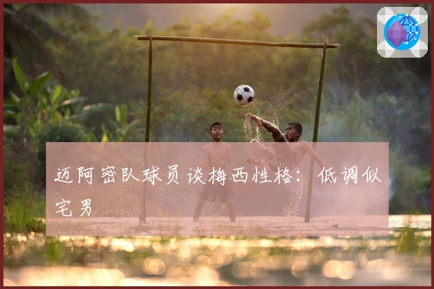 迈阿密队球员谈梅西性格：低调似宅男