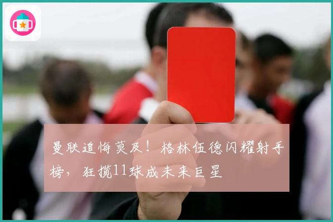 曼联追悔莫及！格林伍德闪耀射手榜，狂揽11球成未来巨星