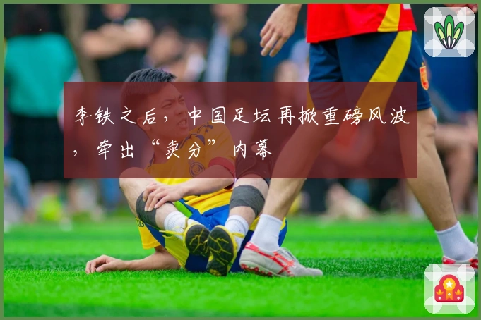 李铁之后，中国足坛再掀重磅风波，牵出“卖分”内幕