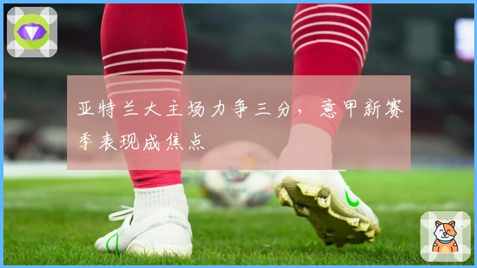 亚特兰大主场力争三分，意甲新赛季表现成焦点