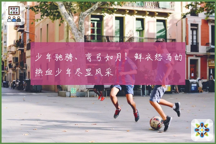 少年驰骋、弯弓如月！鲜衣怒马的热血少年尽显风采