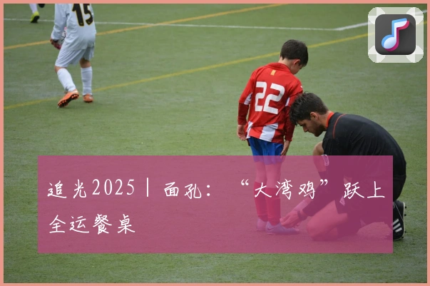 追光2025｜面孔：“大湾鸡”跃上全运餐桌